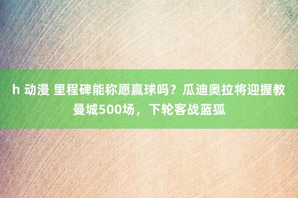 h 动漫 里程碑能称愿赢球吗？瓜迪奥拉将迎握教曼城500场，