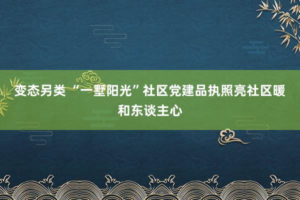 变态另类 “一墅阳光”社区党建品执照亮社区暖和东谈主心