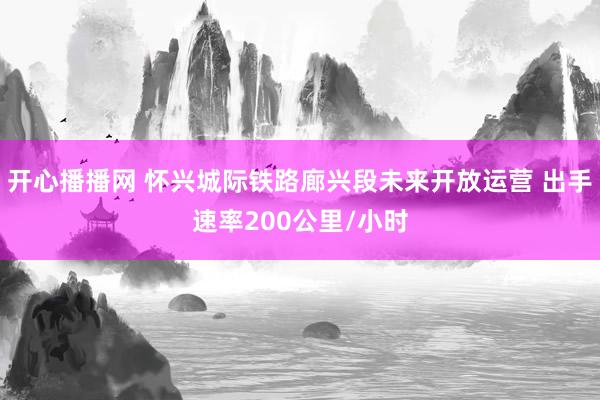 开心播播网 怀兴城际铁路廊兴段未来开放运营 出手速率200公