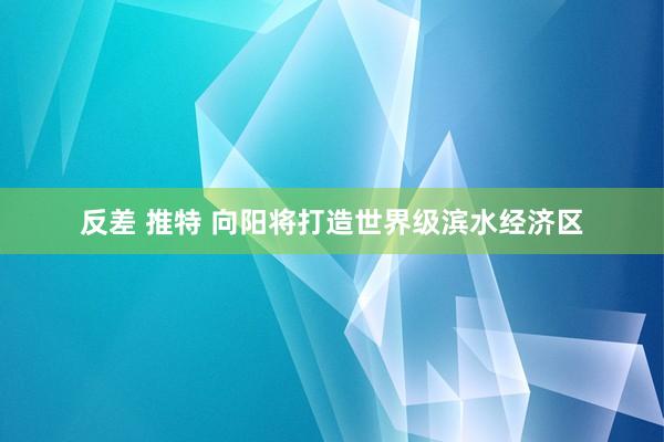 反差 推特 向阳将打造世界级滨水经济区