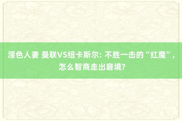 淫色人妻 曼联VS纽卡斯尔: 不胜一击的“红魔”, 怎么智商