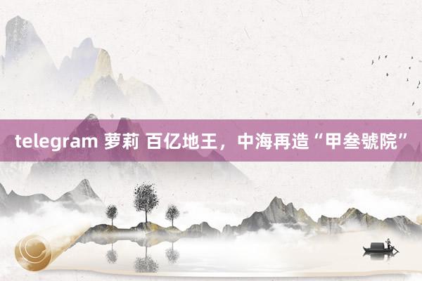 telegram 萝莉 百亿地王，中海再造“甲叁號院”