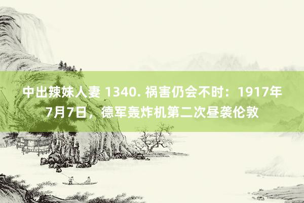 中出辣妹人妻 1340. 祸害仍会不时：1917年7月7日，德军轰炸机第二次昼袭伦敦