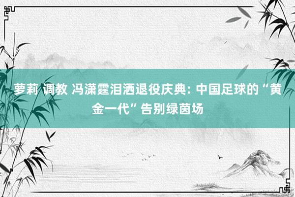 萝莉 调教 冯潇霆泪洒退役庆典: 中国足球的“黄金一代”告别绿茵场