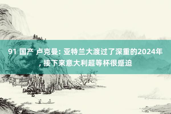 91 国产 卢克曼: 亚特兰大渡过了深重的2024年， 接下来意大利超等杯很蹙迫