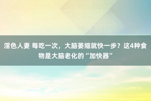 淫色人妻 每吃一次，大脑萎缩就快一步？这4种食物是大脑老化的