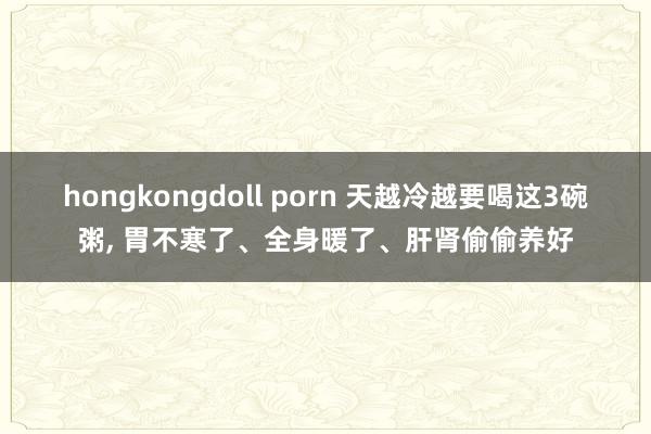 hongkongdoll porn 天越冷越要喝这3碗粥， 胃不寒了、全身暖了、肝肾偷偷养好