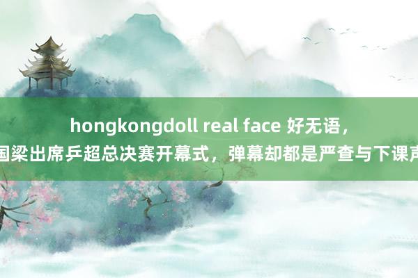 hongkongdoll real face 好无语，刘国梁出席乒超总决赛开幕式，弹幕却都是严查与下课声息