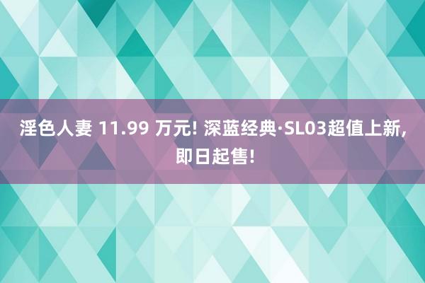 淫色人妻 11.99 万元! 深蓝经典·SL03超值上新， 即日起售!