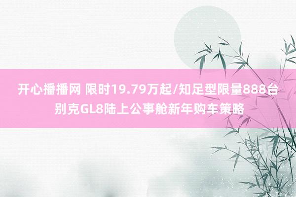 开心播播网 限时19.79万起/知足型限量888台 别克GL8陆上公事舱新年购车策略