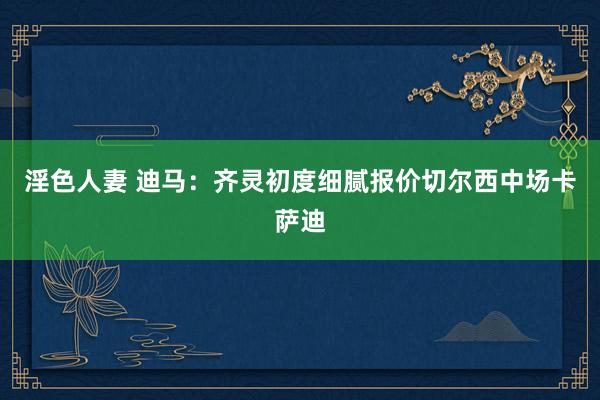 淫色人妻 迪马：齐灵初度细腻报价切尔西中场卡萨迪