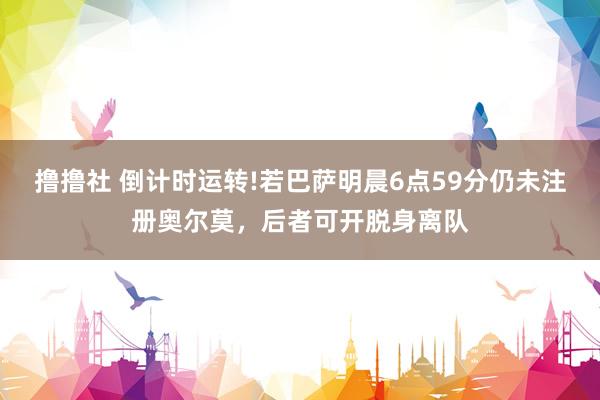 撸撸社 倒计时运转!若巴萨明晨6点59分仍未注册奥尔莫，后者