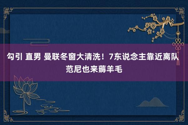 勾引 直男 曼联冬窗大清洗！7东说念主靠近离队 范尼也来薅羊