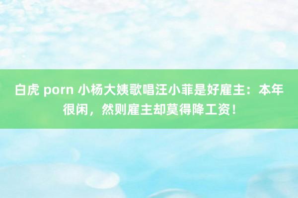 白虎 porn 小杨大姨歌唱汪小菲是好雇主：本年很闲，然则雇