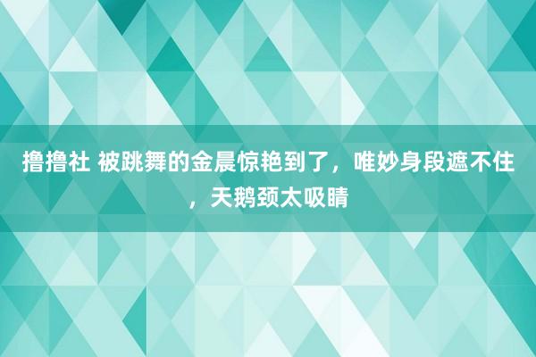 撸撸社 被跳舞的金晨惊艳到了，唯妙身段遮不住，天鹅颈太吸睛