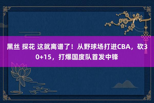 黑丝 探花 这就离谱了！从野球场打进CBA，砍30+15，打爆国度队首发中锋