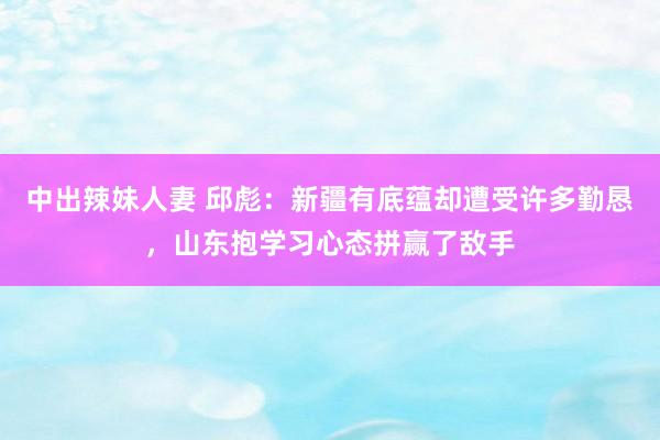 中出辣妹人妻 邱彪：新疆有底蕴却遭受许多勤恳，山东抱学习心态拼赢了敌手