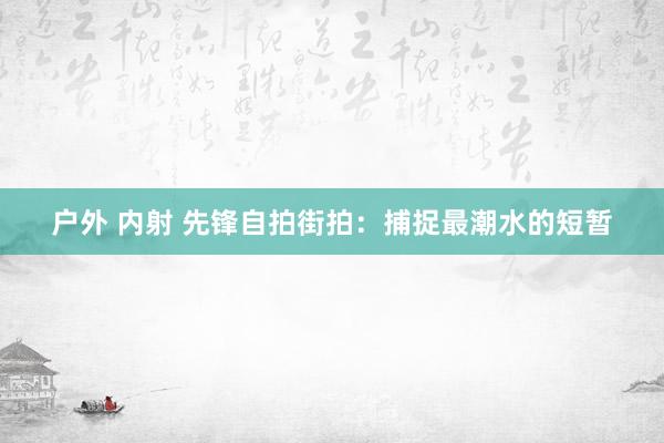 户外 内射 先锋自拍街拍：捕捉最潮水的短暂