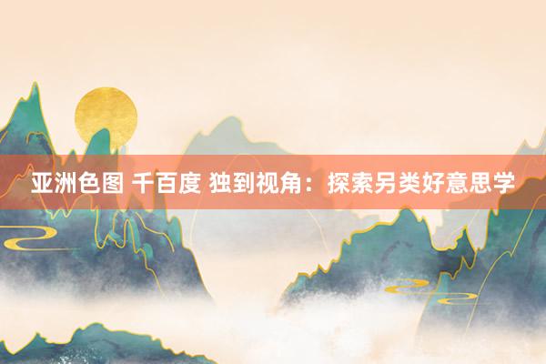 亚洲色图 千百度 独到视角：探索另类好意思学