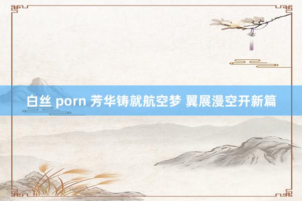 白丝 porn 芳华铸就航空梦 翼展漫空开新篇