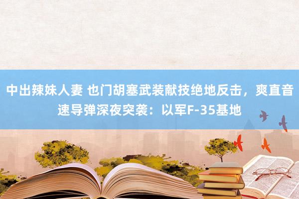 中出辣妹人妻 也门胡塞武装献技绝地反击，爽直音速导弹深夜突袭：以军F-35基地