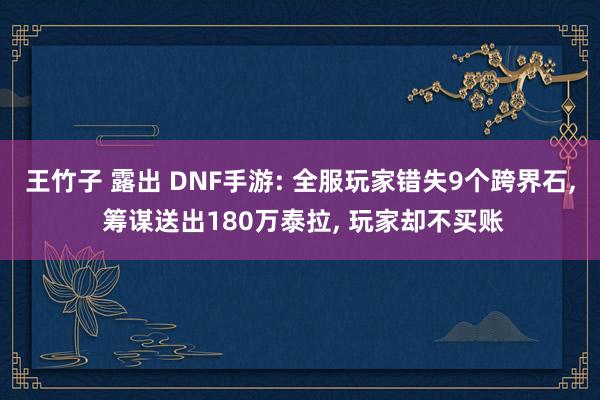 王竹子 露出 DNF手游: 全服玩家错失9个跨界石， 筹谋送出180万泰拉， 玩家却不买账