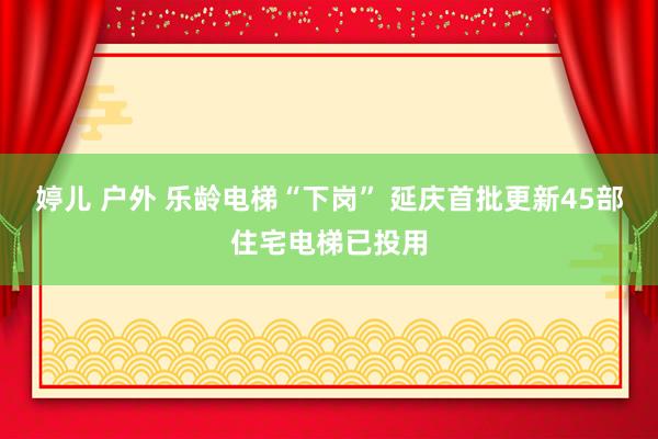 婷儿 户外 乐龄电梯“下岗” 延庆首批更新45部住宅电梯已投