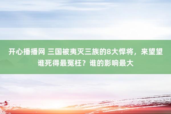 开心播播网 三国被夷灭三族的8大悍将，来望望谁死得最冤枉？谁