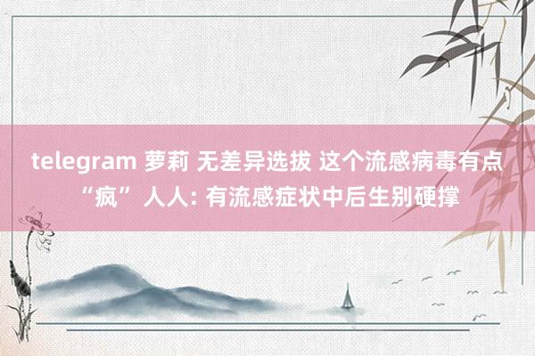 telegram 萝莉 无差异选拔 这个流感病毒有点“疯” 