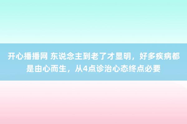 开心播播网 东说念主到老了才显明，好多疾病都是由心而生，从4点诊治心态终点必要