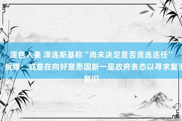 淫色人妻 泽连斯基称“尚未决定是否竞选连任”，俄媒：或意在向