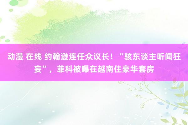 动漫 在线 约翰逊连任众议长！“骇东谈主听闻狂妄”，菲科被曝在越南住豪华套房