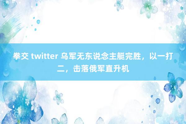 拳交 twitter 乌军无东说念主艇完胜，以一打二，击落俄军直升机