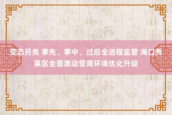 变态另类 事先、事中、过后全进程监管 海口秀英区全面激动营商环境优化升级