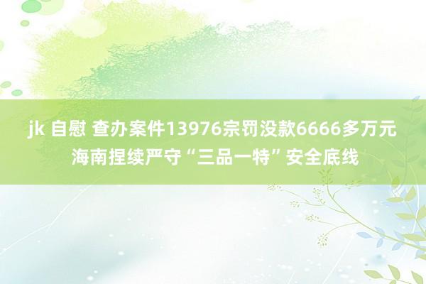 jk 自慰 查办案件13976宗罚没款6666多万元 海南捏续严守“三品一特”安全底线