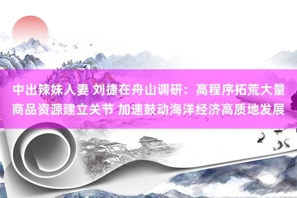 中出辣妹人妻 刘捷在舟山调研：高程序拓荒大量商品资源建立关节 加速鼓动海洋经济高质地发展