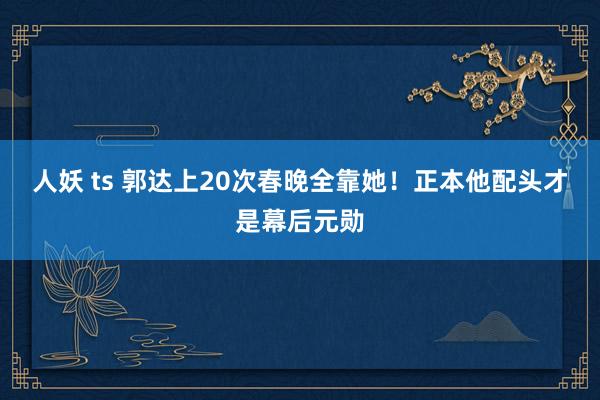 人妖 ts 郭达上20次春晚全靠她！正本他配头才是幕后元勋