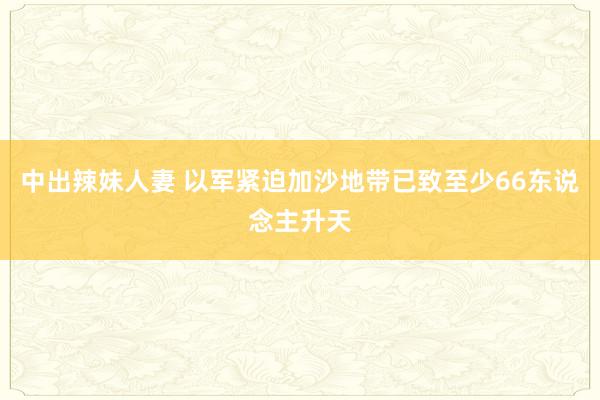 中出辣妹人妻 以军紧迫加沙地带已致至少66东说念主升天