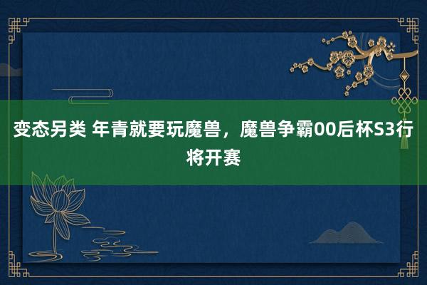 变态另类 年青就要玩魔兽，魔兽争霸00后杯S3行将开赛