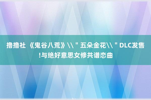 撸撸社 《鬼谷八荒》\＂五朵金花\＂DLC发售!与绝好意思女