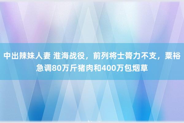 中出辣妹人妻 淮海战役，前列将士膂力不支，粟裕急调80万斤猪