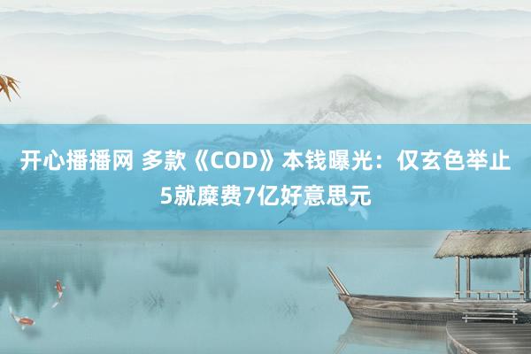 开心播播网 多款《COD》本钱曝光：仅玄色举止5就糜费7亿好