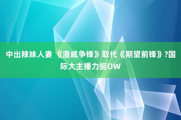 中出辣妹人妻 《漫威争锋》取代《期望前锋》?国际大主播力挺O