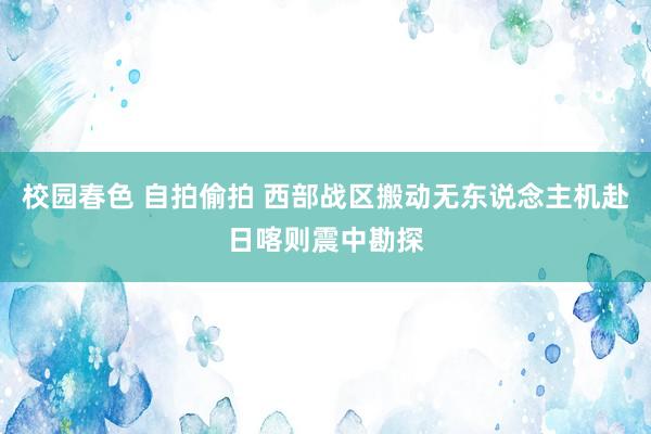 校园春色 自拍偷拍 西部战区搬动无东说念主机赴日喀则震中勘探