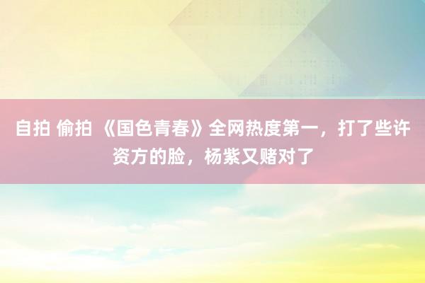 自拍 偷拍 《国色青春》全网热度第一，打了些许资方的脸，杨紫