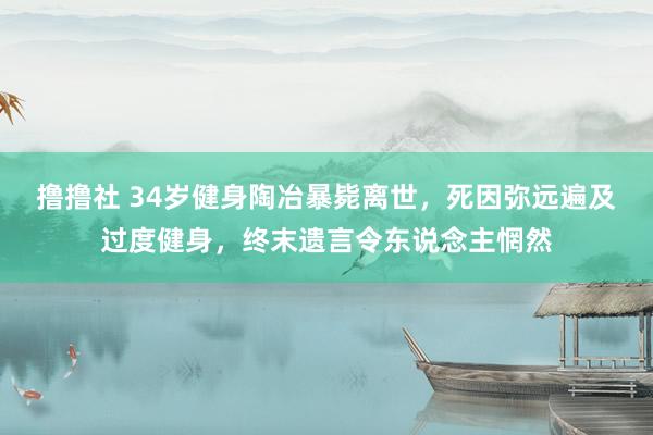 撸撸社 34岁健身陶冶暴毙离世，死因弥远遍及过度健身，终末遗