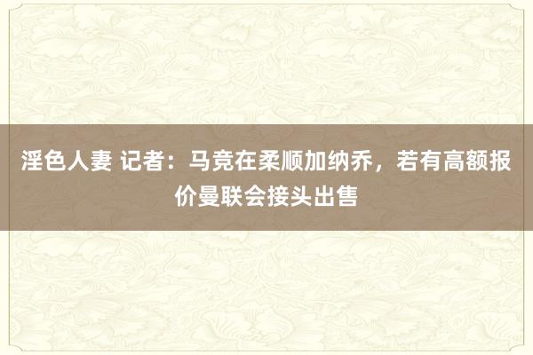 淫色人妻 记者：马竞在柔顺加纳乔，若有高额报价曼联会接头出售