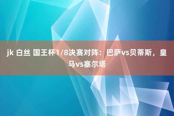 jk 白丝 国王杯1/8决赛对阵：巴萨vs贝蒂斯，皇马vs塞