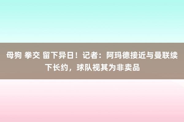 母狗 拳交 留下异日！记者：阿玛德接近与曼联续下长约，球队视