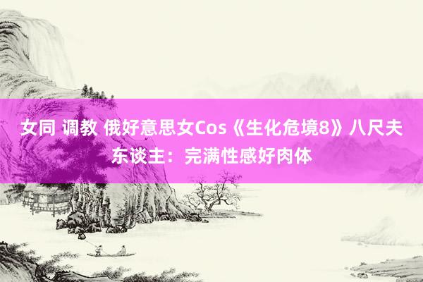 女同 调教 俄好意思女Cos《生化危境8》八尺夫东谈主：完满